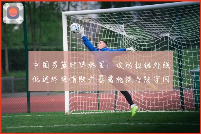 中国男篮对阵韩国，攻防拉锯外线低迷终场惜败并暴露轮换与防守问题
