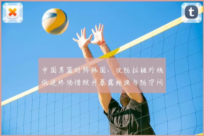 中国男篮对阵韩国，攻防拉锯外线低迷终场惜败并暴露轮换与防守问题
