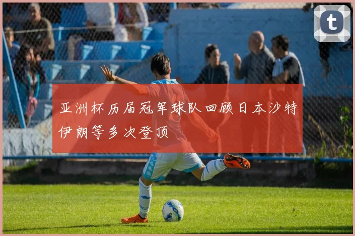 亚洲杯历届冠军球队回顾日本沙特伊朗等多次登顶