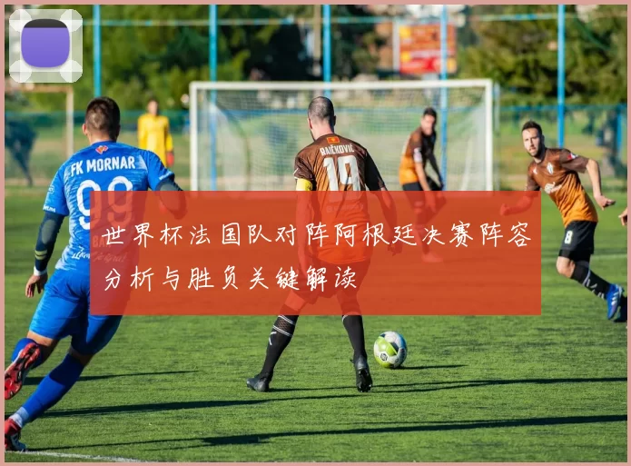 世界杯法国队对阵阿根廷决赛阵容分析与胜负关键解读