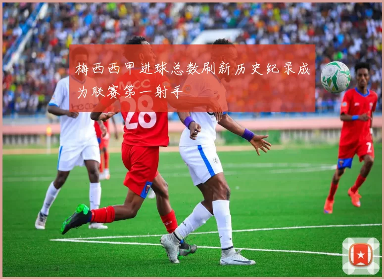 梅西西甲进球总数刷新历史纪录成为联赛第一射手