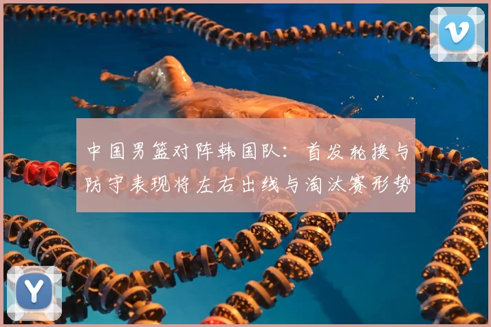 中国男篮对阵韩国队：首发轮换与防守表现将左右出线与淘汰赛形势