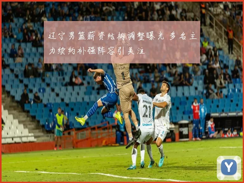 辽宁男篮薪资结构调整曝光 多名主力续约补强阵容引关注