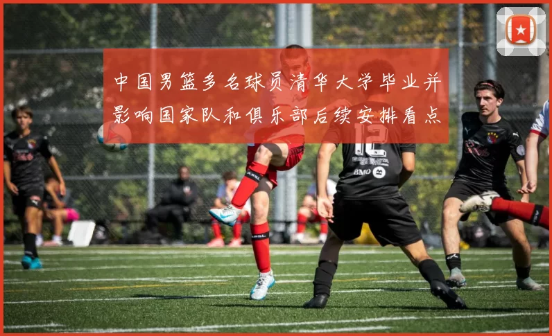 中国男篮多名球员清华大学毕业并影响国家队和俱乐部后续安排看点