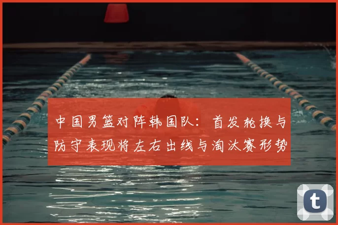 中国男篮对阵韩国队：首发轮换与防守表现将左右出线与淘汰赛形势