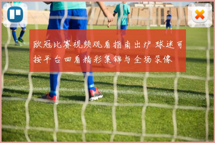 欧冠比赛视频观看指南出炉 球迷可按平台回看精彩集锦与全场录像