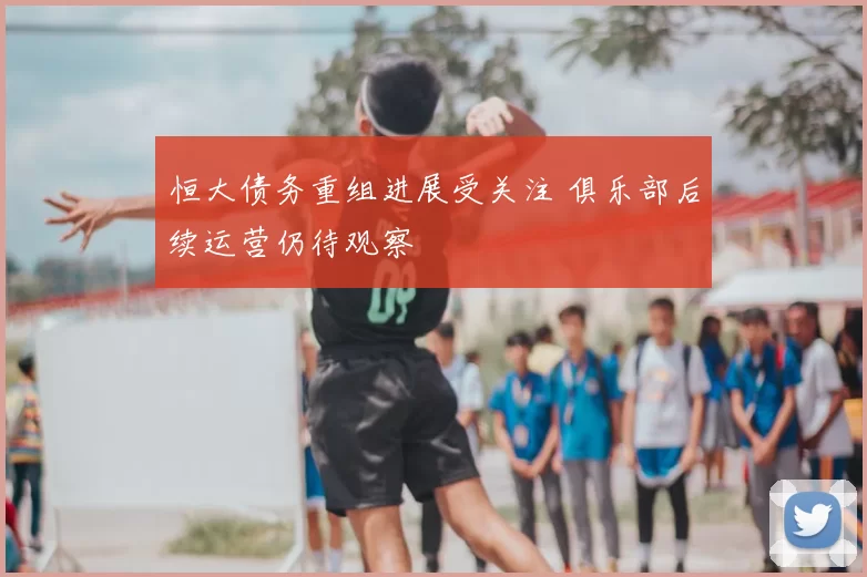 恒大债务重组进展受关注 俱乐部后续运营仍待观察