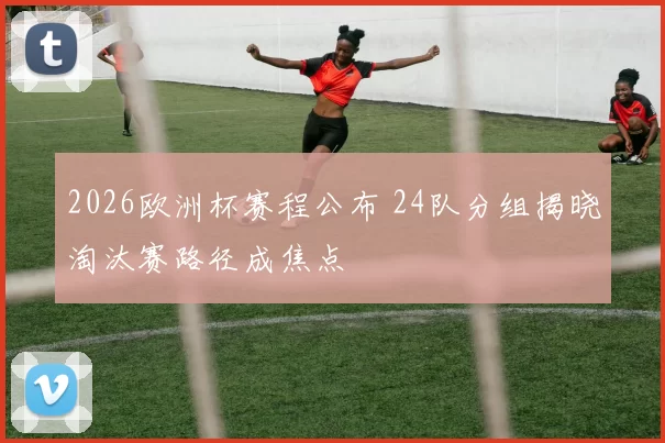 2026欧洲杯赛程公布 24队分组揭晓淘汰赛路径成焦点