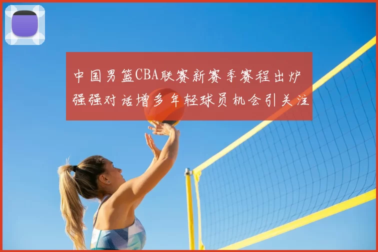 中国男篮CBA联赛新赛季赛程出炉 强强对话增多年轻球员机会引关注