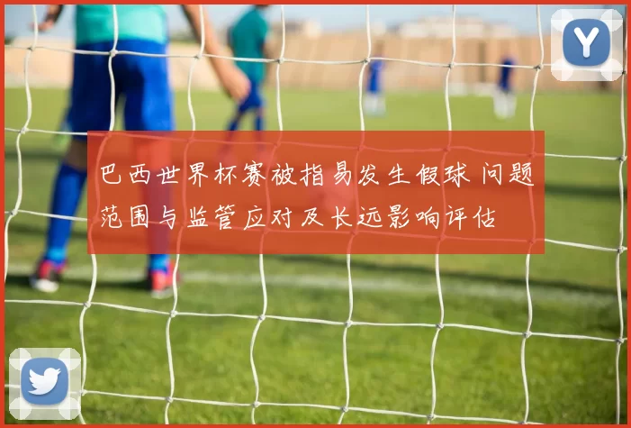 巴西世界杯赛被指易发生假球 问题范围与监管应对及长远影响评估