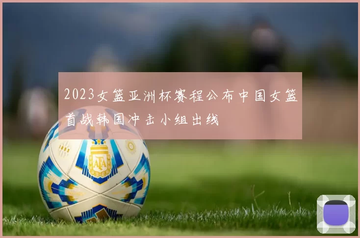 2023女篮亚洲杯赛程公布中国女篮首战韩国冲击小组出线