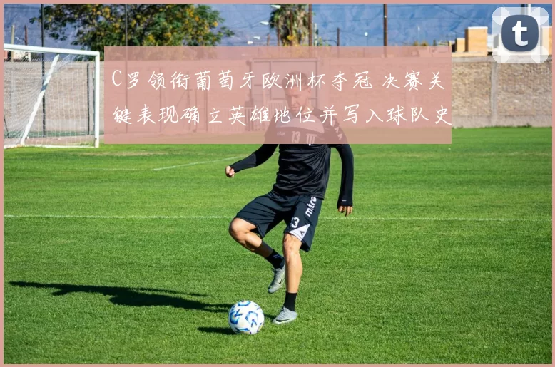 C罗领衔葡萄牙欧洲杯夺冠 决赛关键表现确立英雄地位并写入球队史册