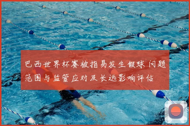 巴西世界杯赛被指易发生假球 问题范围与监管应对及长远影响评估
