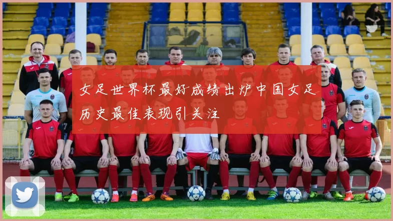 女足世界杯最好成绩出炉中国女足历史最佳表现引关注