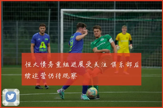 恒大债务重组进展受关注 俱乐部后续运营仍待观察