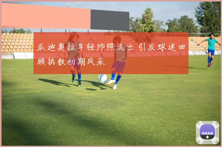 瓜迪奥拉年轻帅照流出 引发球迷回顾执教初期风采