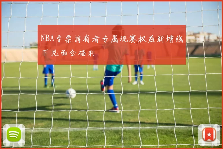 NBA季票持有者专属观赛权益新增线下见面会福利