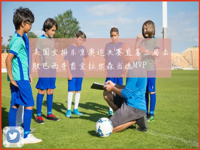 美国女排东京奥运决赛直落三局击败巴西夺首金拉尔森当选MVP