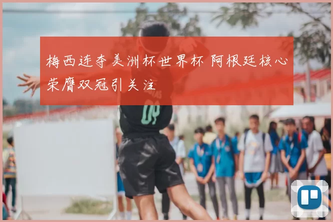 梅西连夺美洲杯世界杯 阿根廷核心荣膺双冠引关注