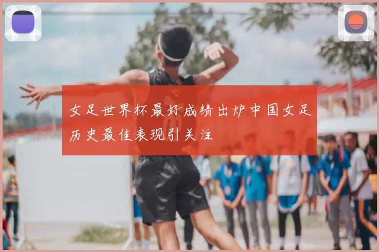 女足世界杯最好成绩出炉中国女足历史最佳表现引关注