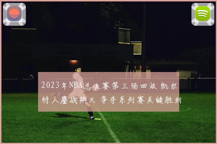 2023年NBA总决赛第三场回放 凯尔特人鏖战热火 争夺系列赛关键胜利