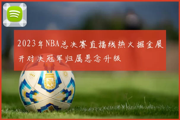 2023年NBA总决赛直播线热火掘金展开对决冠军归属悬念升级