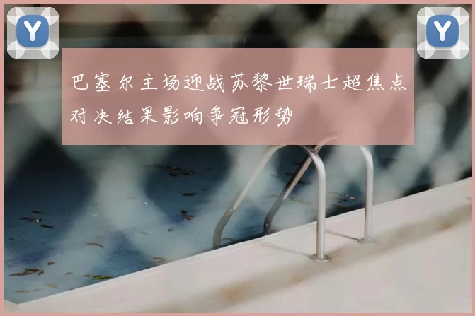巴塞尔主场迎战苏黎世瑞士超焦点对决结果影响争冠形势