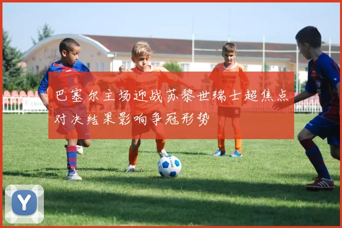 巴塞尔主场迎战苏黎世瑞士超焦点对决结果影响争冠形势