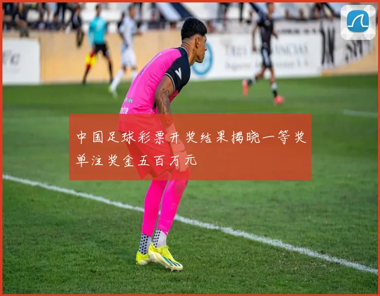 中国足球彩票开奖结果揭晓一等奖单注奖金五百万元