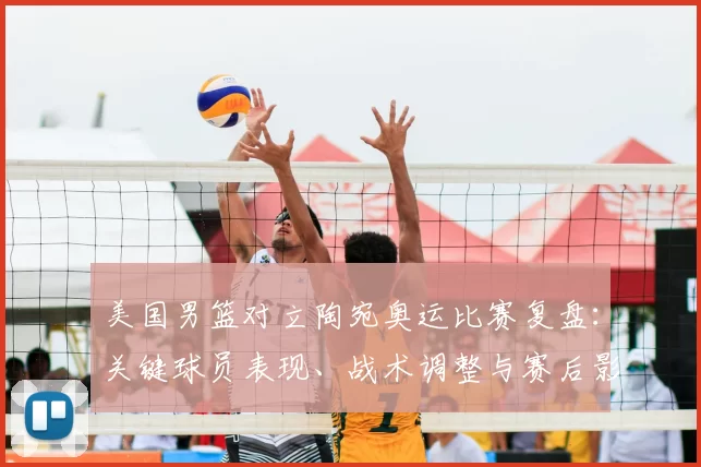 美国男篮对立陶宛奥运比赛复盘：关键球员表现、战术调整与赛后影响