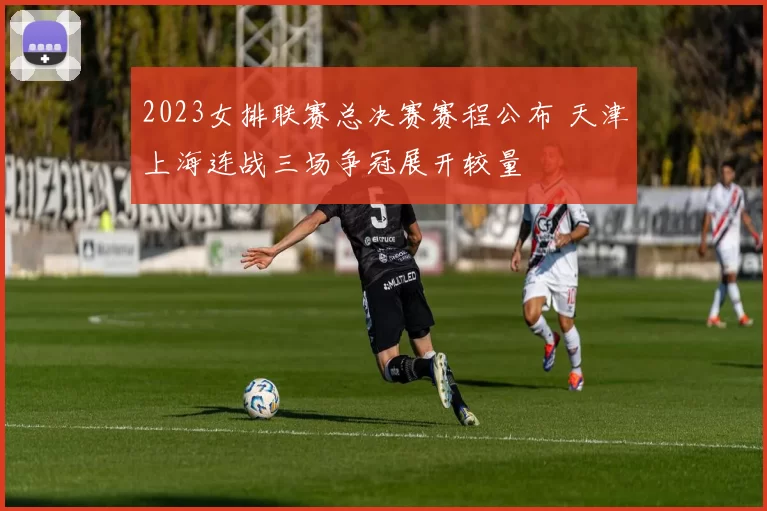 2023女排联赛总决赛赛程公布 天津上海连战三场争冠展开较量