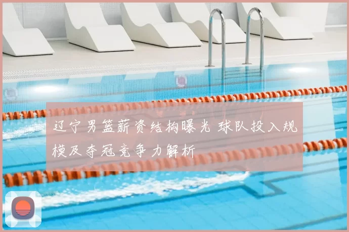 辽宁男篮薪资结构曝光 球队投入规模及夺冠竞争力解析