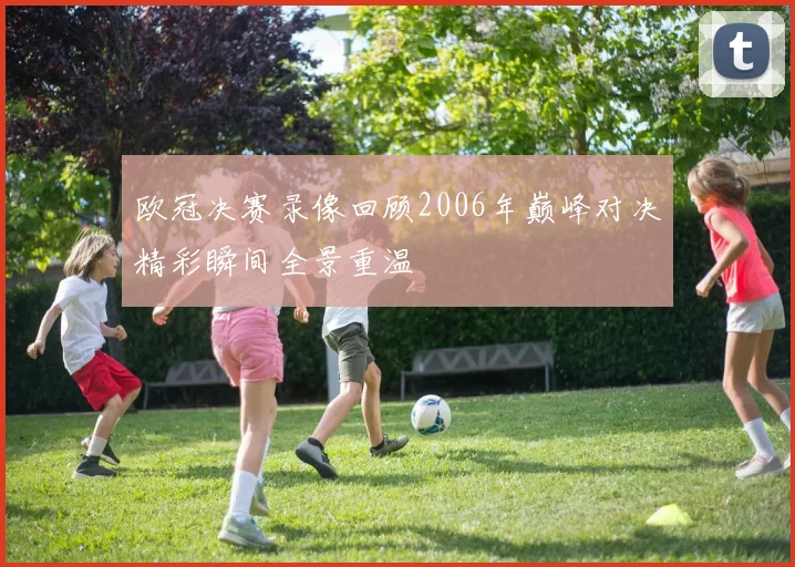 欧冠决赛录像回顾2006年巅峰对决精彩瞬间全景重温