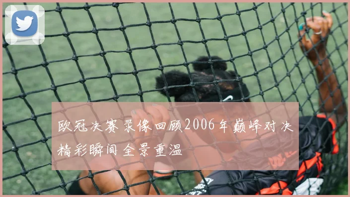 欧冠决赛录像回顾2006年巅峰对决精彩瞬间全景重温