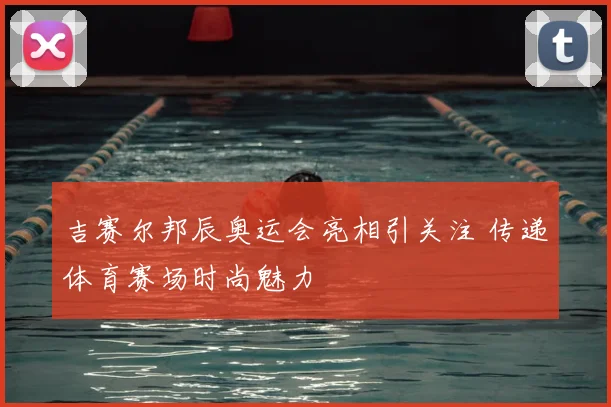 吉赛尔邦辰奥运会亮相引关注 传递体育赛场时尚魅力