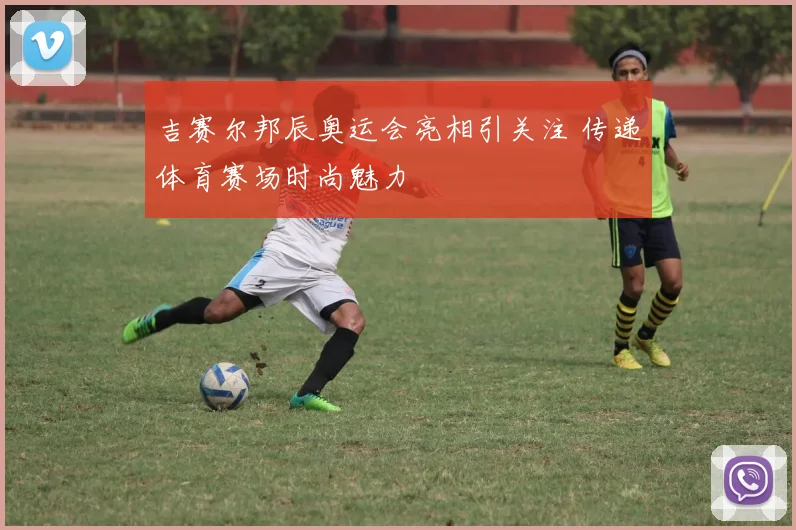 吉赛尔邦辰奥运会亮相引关注 传递体育赛场时尚魅力