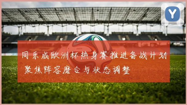 同乐成欧洲杯热身赛推进备战计划 聚焦阵容磨合与状态调整