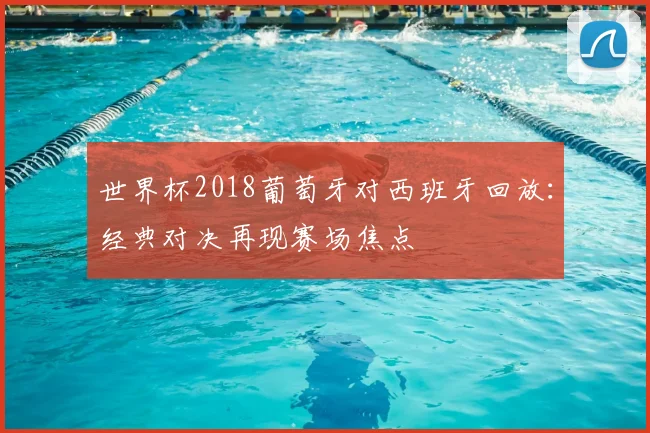 世界杯2018葡萄牙对西班牙回放:经典对决再现赛场焦点