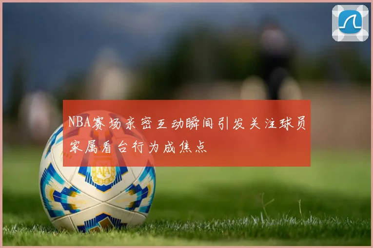 NBA赛场亲密互动瞬间引发关注球员家属看台行为成焦点