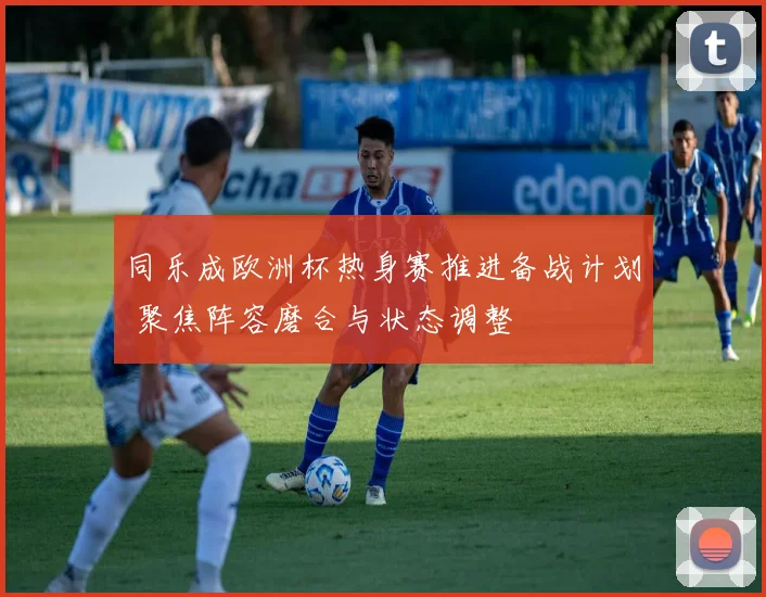 同乐成欧洲杯热身赛推进备战计划 聚焦阵容磨合与状态调整