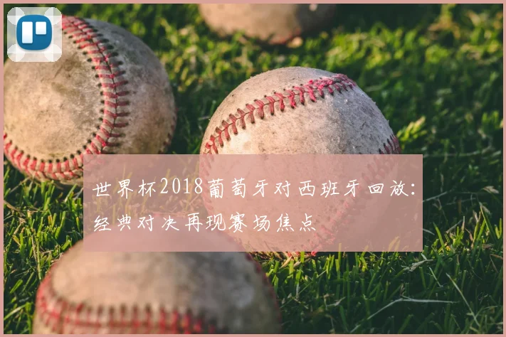世界杯2018葡萄牙对西班牙回放:经典对决再现赛场焦点