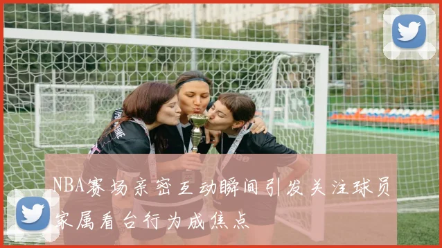 NBA赛场亲密互动瞬间引发关注球员家属看台行为成焦点