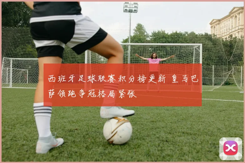 西班牙足球联赛积分榜更新 皇马巴萨领跑争冠格局紧张