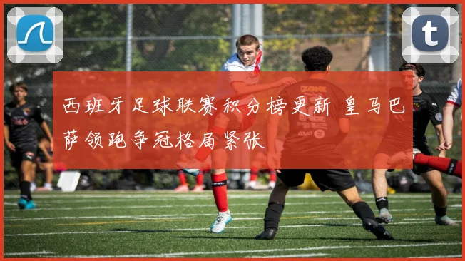 西班牙足球联赛积分榜更新 皇马巴萨领跑争冠格局紧张