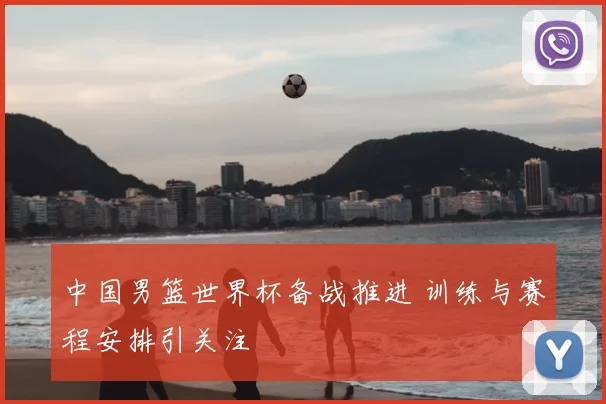 中国男篮世界杯备战推进 训练与赛程安排引关注